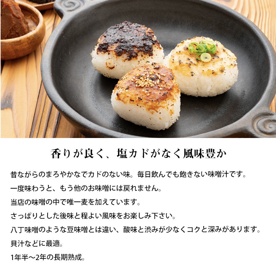 当店おすすめの赤味噌の特徴のイメージ： 香りが良く、塩カドがなく風味豊かです。 昔ながらのまろやかで角のない味。 毎日飲んでも飽きない味噌汁におすすめです。 一度味わうともう他のお味噌には戻れません。当店の味噌の中で、赤味噌には唯一麦を加えています。さっぱりとした後味と程よい風味をお楽しみください。八丁味噌のような豆味噌とは違い、酸味と渋みが少なくコクと深みがあります。貝汁や味噌汁、豚汁などに最適。1年半から2年の長期熟成で地域で大切に育てた赤味噌です。