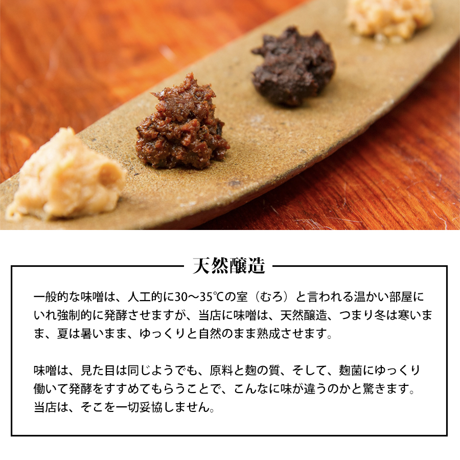 当店の赤味噌の醸造（作り方）についての説明：天然醸造。 

一般的な味噌は、 人工的に30~35°Cの室 (むろ) と言われる温かい部屋にいれ強制的に発酵させますが、当店の赤味噌は、天然醸造です。つまり冬は寒いまま、夏は暑いまま、ゆっくりと自然のまま熟成させます。
味噌は、見た目は同じようでも、原料と麹の質、そして、麹菌にゆっくり働いて発酵をすすめてもらうことで、こんなに味が違うのかと驚きます。当店は、そこを一切妥協しない醸造方法（作り方）ですので、味噌汁だけでなく、さまざまなレシピにおすすめです。
